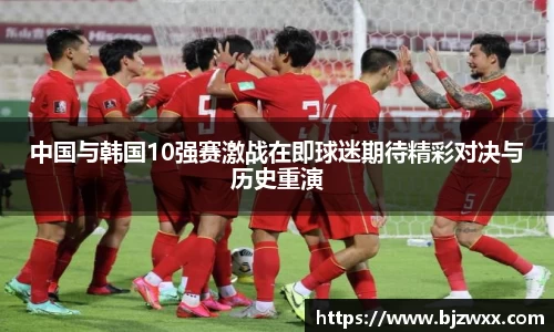 中国与韩国10强赛激战在即球迷期待精彩对决与历史重演